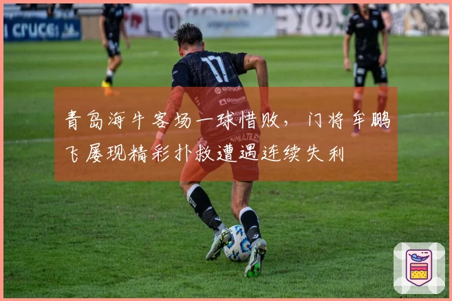 青岛海牛客场一球惜败，门将牟鹏飞屡现精彩扑救遭遇连续失利