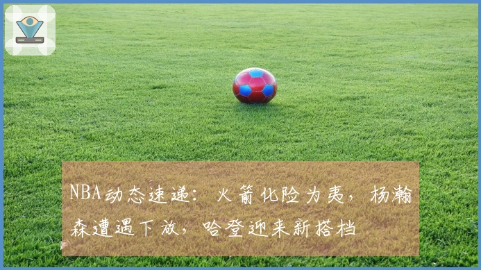 NBA动态速递：火箭化险为夷，杨瀚森遭遇下放，哈登迎来新搭档