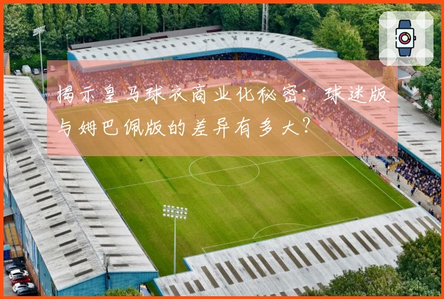 揭示皇马球衣商业化秘密：球迷版与姆巴佩版的差异有多大？