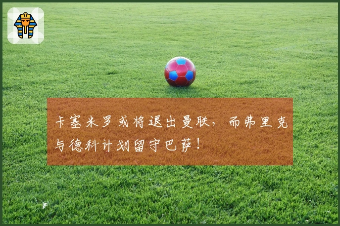 卡塞米罗或将退出曼联，而弗里克与德科计划留守巴萨！