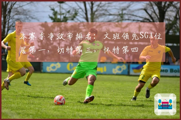 本赛季净效率排名：文班领先SGA位居第一，切特第三，怀特第四