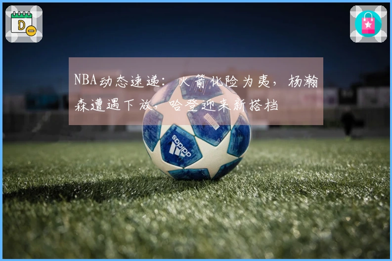 NBA动态速递：火箭化险为夷，杨瀚森遭遇下放，哈登迎来新搭档