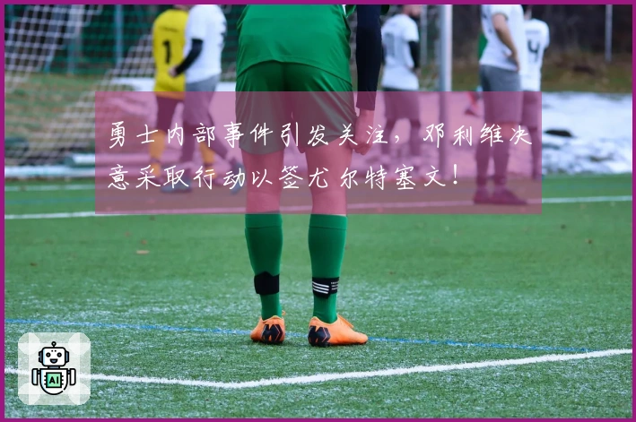 勇士内部事件引发关注，邓利维决意采取行动以签尤尔特塞文！