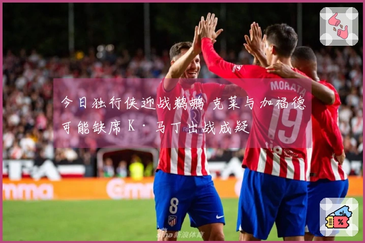 今日独行侠迎战鹈鹕 克莱与加福德可能缺席 K·马丁出战成疑