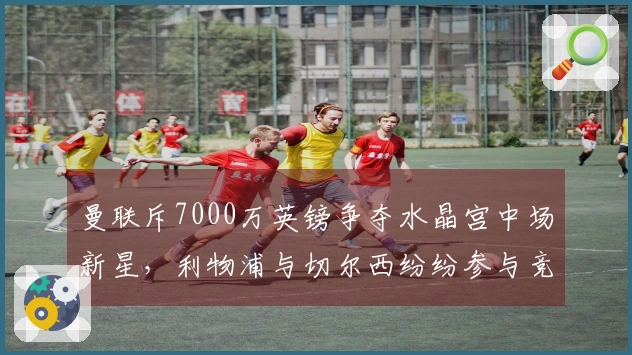 曼联斥7000万英镑争夺水晶宫中场新星，利物浦与切尔西纷纷参与竞争