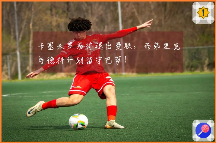 卡塞米罗或将退出曼联，而弗里克与德科计划留守巴萨！