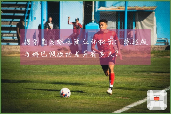 揭示皇马球衣商业化秘密：球迷版与姆巴佩版的差异有多大？