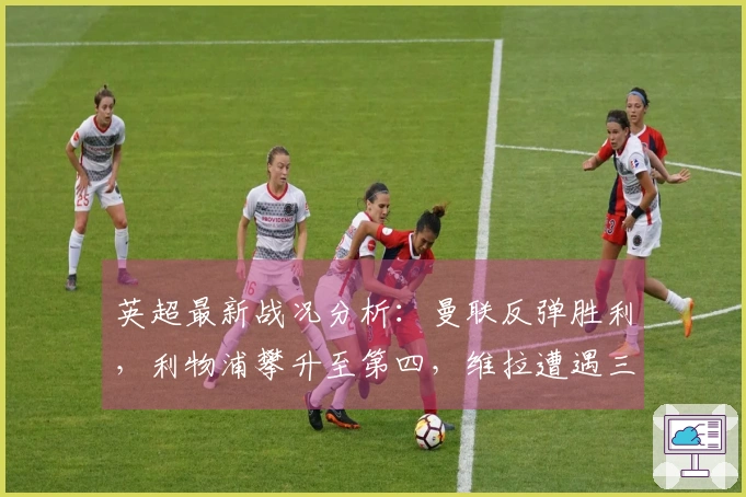 英超最新战况分析：曼联反弹胜利，利物浦攀升至第四，维拉遭遇三连败