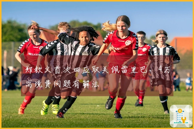 郑钦文首次回应取关佩雷里巴，4万离境费问题有解法